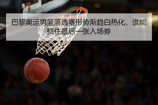 巴黎奥运男篮落选赛形势渐趋白热化，谁能抓住最后一张入场券