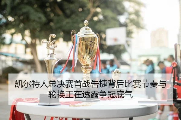 凯尔特人总决赛首战告捷背后比赛节奏与轮换正在透露争冠底气